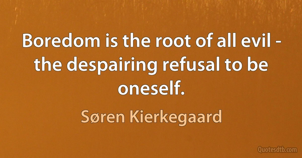 Boredom is the root of all evil - the despairing refusal to be oneself. (Søren Kierkegaard)