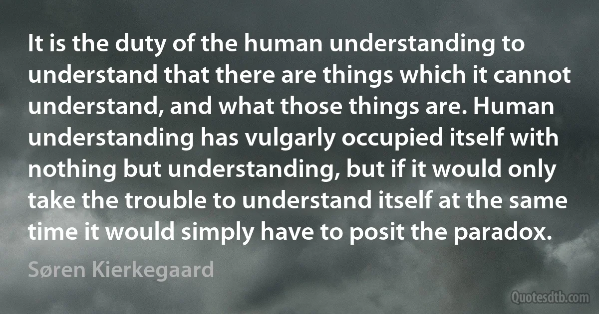 It is the duty of the human understanding to understand that there are things which it cannot understand, and what those things are. Human understanding has vulgarly occupied itself with nothing but understanding, but if it would only take the trouble to understand itself at the same time it would simply have to posit the paradox. (Søren Kierkegaard)