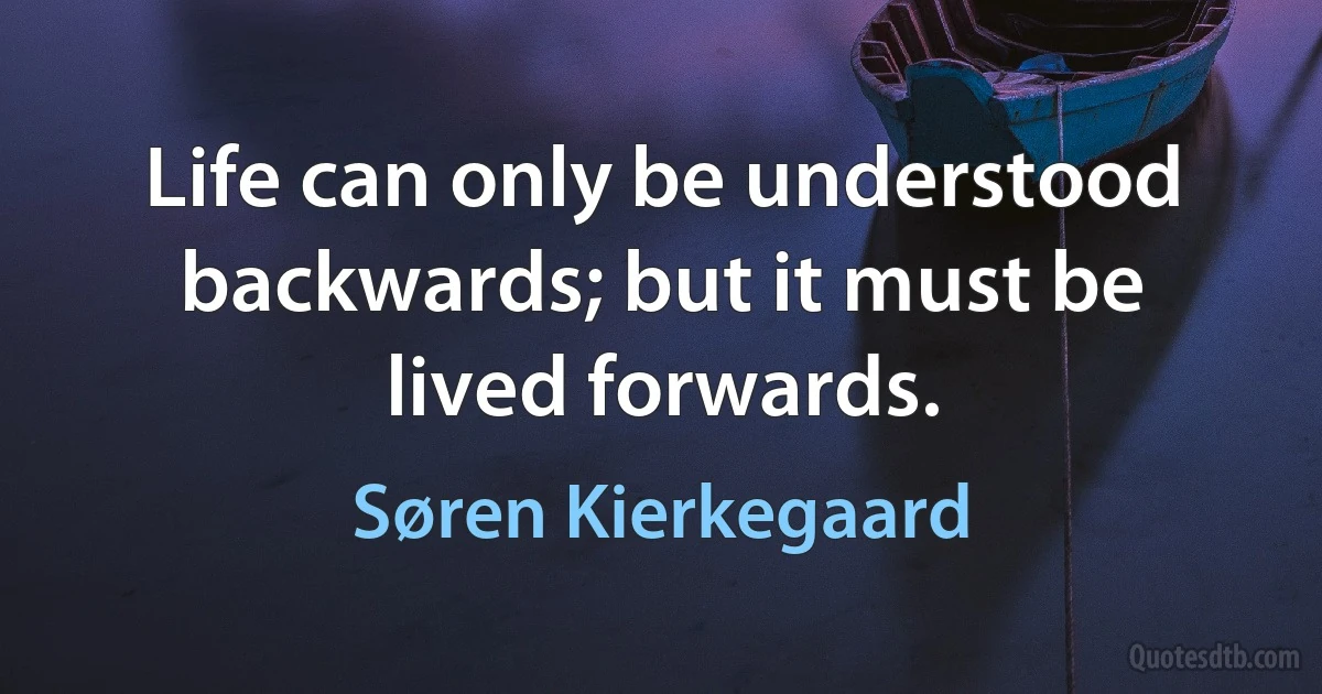 Life can only be understood backwards; but it must be lived forwards. (Søren Kierkegaard)