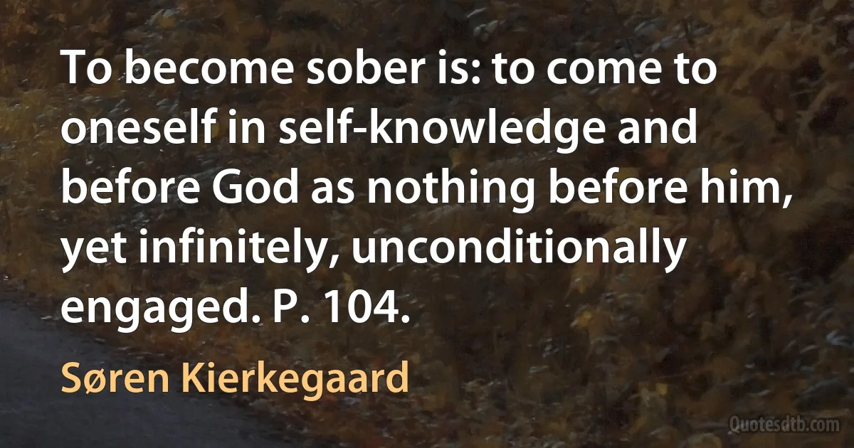 To become sober is: to come to oneself in self-knowledge and before God as nothing before him, yet infinitely, unconditionally engaged. P. 104. (Søren Kierkegaard)