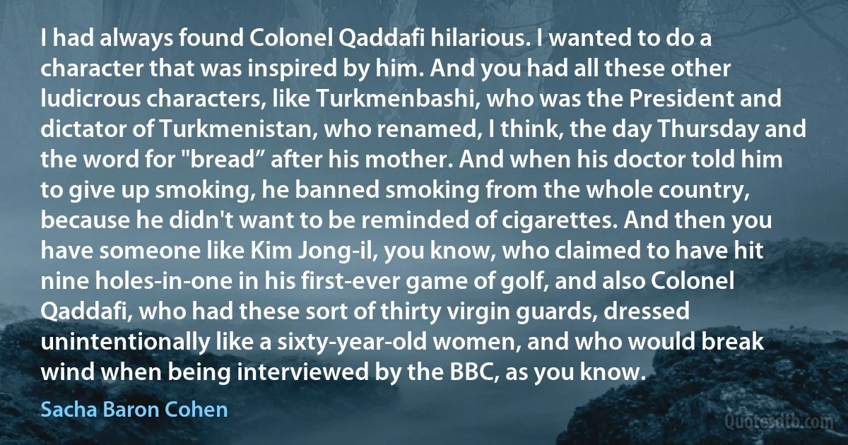 I had always found Colonel Qaddafi hilarious. I wanted to do a character that was inspired by him. And you had all these other ludicrous characters, like Turkmenbashi, who was the President and dictator of Turkmenistan, who renamed, I think, the day Thursday and the word for "bread” after his mother. And when his doctor told him to give up smoking, he banned smoking from the whole country, because he didn't want to be reminded of cigarettes. And then you have someone like Kim Jong-il, you know, who claimed to have hit nine holes-in-one in his first-ever game of golf, and also Colonel Qaddafi, who had these sort of thirty virgin guards, dressed unintentionally like a sixty-year-old women, and who would break wind when being interviewed by the BBC, as you know. (Sacha Baron Cohen)