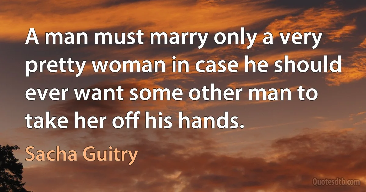 A man must marry only a very pretty woman in case he should ever want some other man to take her off his hands. (Sacha Guitry)