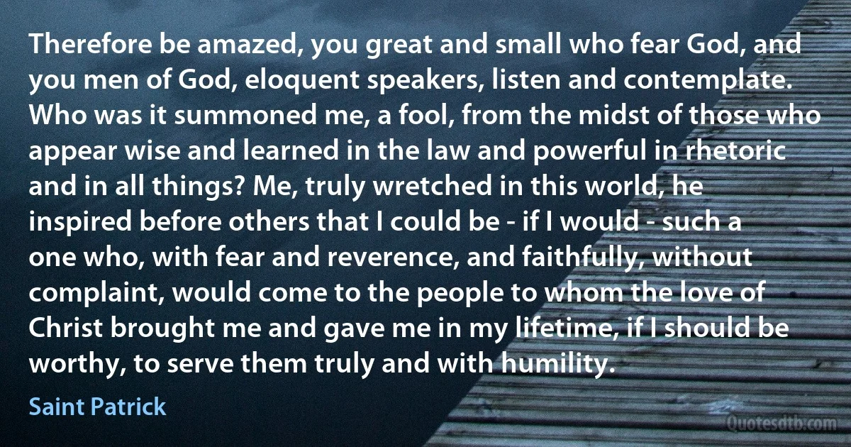 Therefore be amazed, you great and small who fear God, and you men of God, eloquent speakers, listen and contemplate. Who was it summoned me, a fool, from the midst of those who appear wise and learned in the law and powerful in rhetoric and in all things? Me, truly wretched in this world, he inspired before others that I could be - if I would - such a one who, with fear and reverence, and faithfully, without complaint, would come to the people to whom the love of Christ brought me and gave me in my lifetime, if I should be worthy, to serve them truly and with humility. (Saint Patrick)