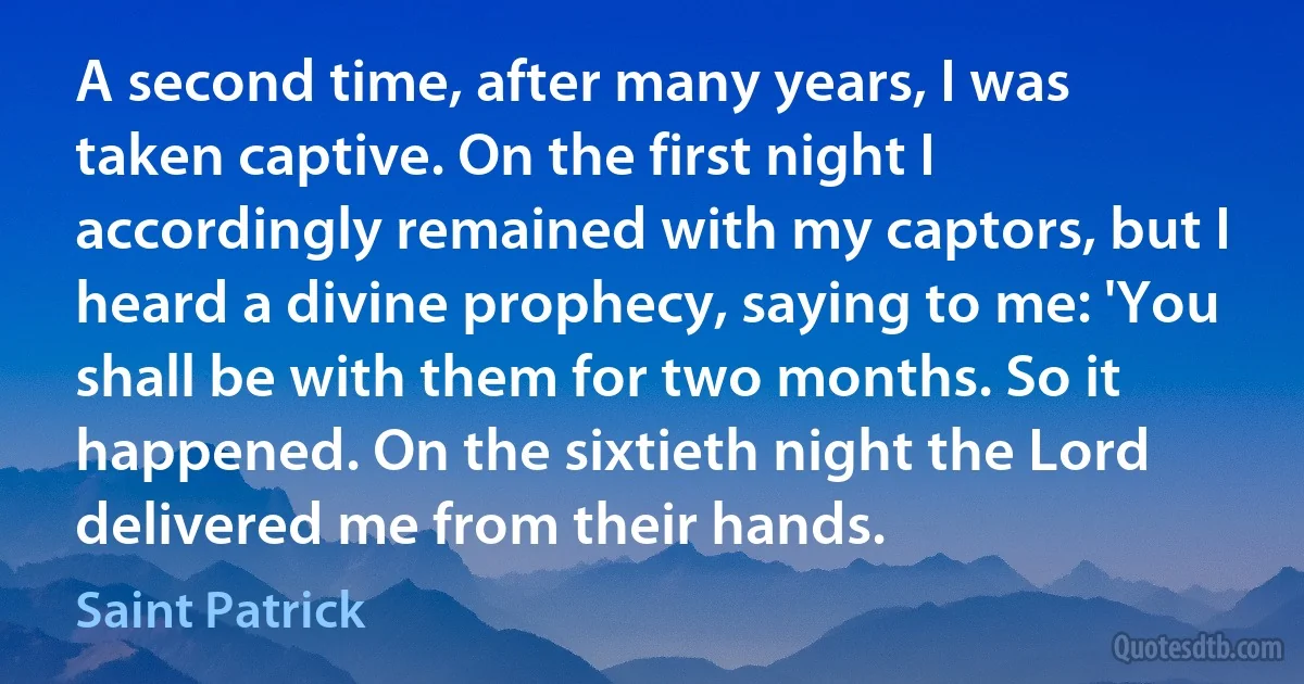 A second time, after many years, I was taken captive. On the first night I accordingly remained with my captors, but I heard a divine prophecy, saying to me: 'You shall be with them for two months. So it happened. On the sixtieth night the Lord delivered me from their hands. (Saint Patrick)