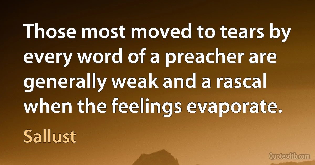 Those most moved to tears by every word of a preacher are generally weak and a rascal when the feelings evaporate. (Sallust)