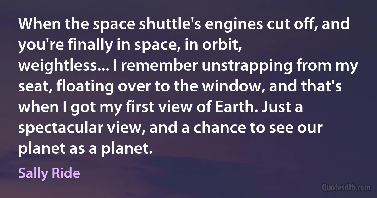 When the space shuttle's engines cut off, and you're finally in space, in orbit, weightless... I remember unstrapping from my seat, floating over to the window, and that's when I got my first view of Earth. Just a spectacular view, and a chance to see our planet as a planet. (Sally Ride)