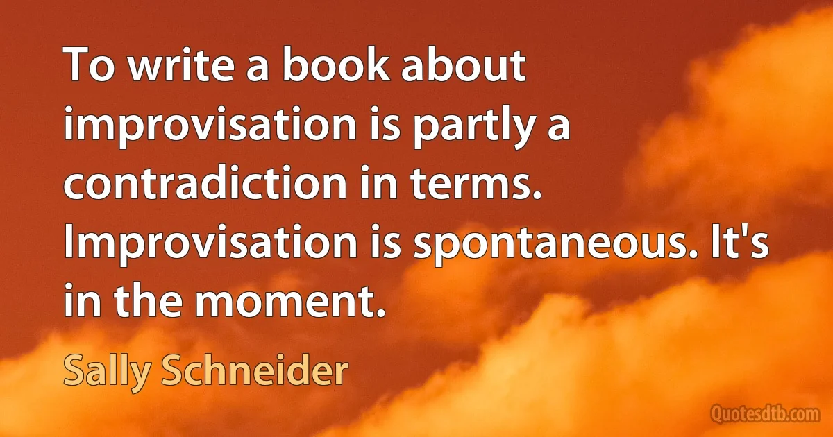 To write a book about improvisation is partly a contradiction in terms. Improvisation is spontaneous. It's in the moment. (Sally Schneider)