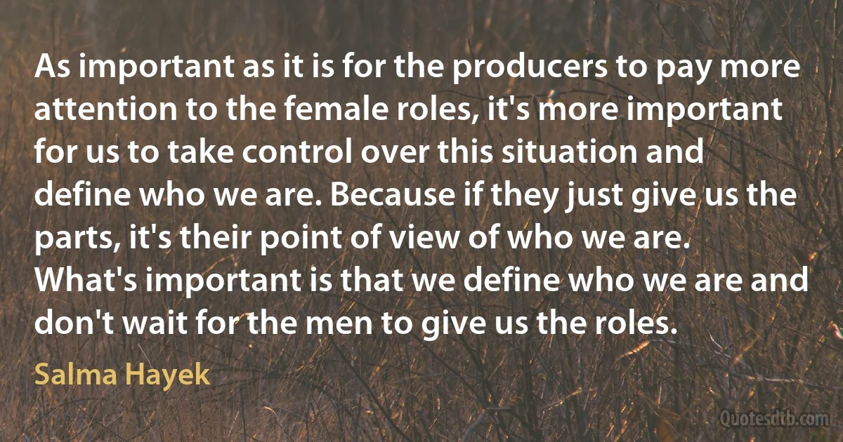 As important as it is for the producers to pay more attention to the female roles, it's more important for us to take control over this situation and define who we are. Because if they just give us the parts, it's their point of view of who we are. What's important is that we define who we are and don't wait for the men to give us the roles. (Salma Hayek)