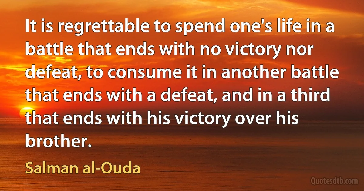 It is regrettable to spend one's life in a battle that ends with no victory nor defeat, to consume it in another battle that ends with a defeat, and in a third that ends with his victory over his brother. (Salman al-Ouda)