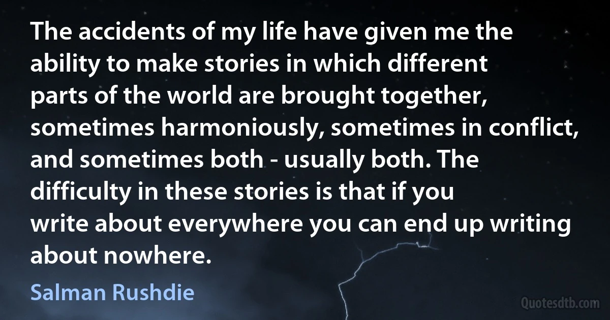 The accidents of my life have given me the ability to make stories in which different parts of the world are brought together, sometimes harmoniously, sometimes in conflict, and sometimes both - usually both. The difficulty in these stories is that if you write about everywhere you can end up writing about nowhere. (Salman Rushdie)