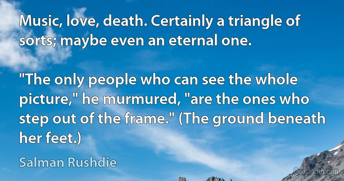 Music, love, death. Certainly a triangle of sorts; maybe even an eternal one.

"The only people who can see the whole picture," he murmured, "are the ones who step out of the frame." (The ground beneath her feet.) (Salman Rushdie)