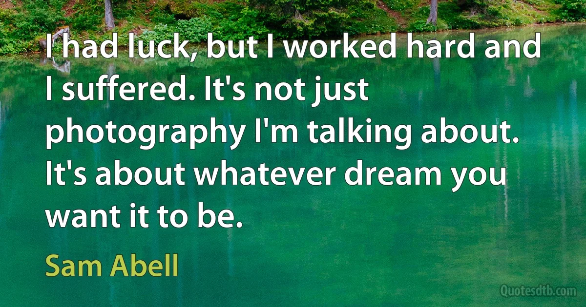 I had luck, but I worked hard and I suffered. It's not just photography I'm talking about. It's about whatever dream you want it to be. (Sam Abell)