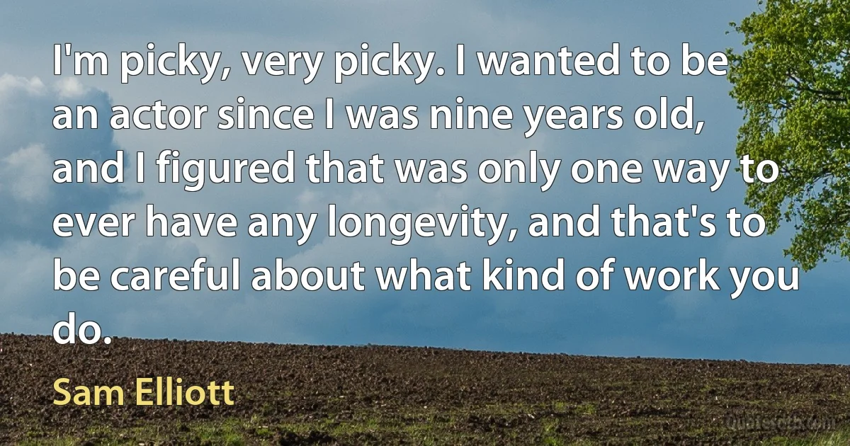 I'm picky, very picky. I wanted to be an actor since I was nine years old, and I figured that was only one way to ever have any longevity, and that's to be careful about what kind of work you do. (Sam Elliott)