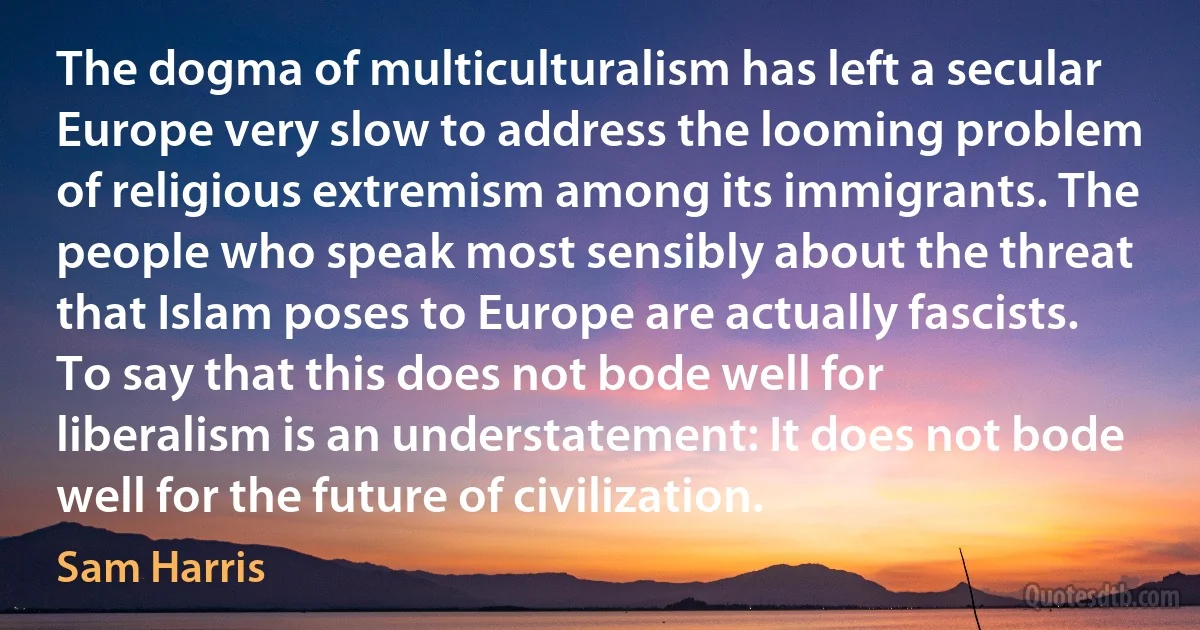 The dogma of multiculturalism has left a secular Europe very slow to address the looming problem of religious extremism among its immigrants. The people who speak most sensibly about the threat that Islam poses to Europe are actually fascists. To say that this does not bode well for liberalism is an understatement: It does not bode well for the future of civilization. (Sam Harris)