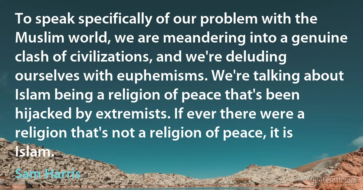 To speak specifically of our problem with the Muslim world, we are meandering into a genuine clash of civilizations, and we're deluding ourselves with euphemisms. We're talking about Islam being a religion of peace that's been hijacked by extremists. If ever there were a religion that's not a religion of peace, it is Islam. (Sam Harris)