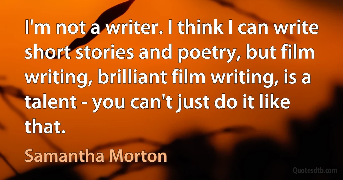 I'm not a writer. I think I can write short stories and poetry, but film writing, brilliant film writing, is a talent - you can't just do it like that. (Samantha Morton)