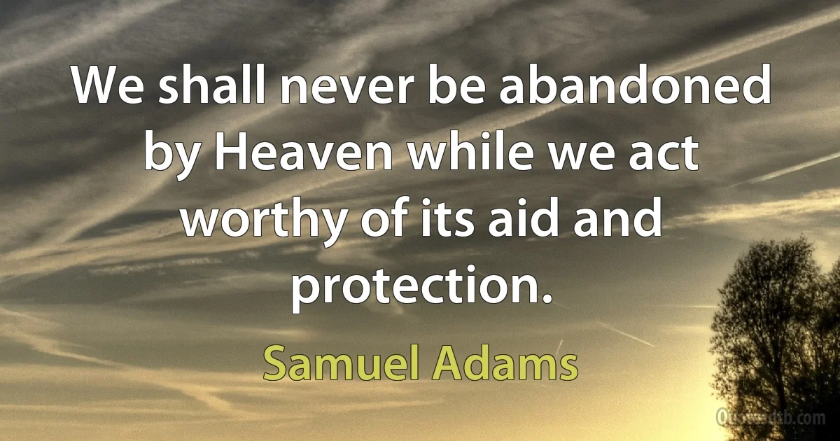 We shall never be abandoned by Heaven while we act worthy of its aid and protection. (Samuel Adams)