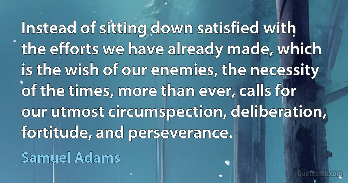 Instead of sitting down satisfied with the efforts we have already made, which is the wish of our enemies, the necessity of the times, more than ever, calls for our utmost circumspection, deliberation, fortitude, and perseverance. (Samuel Adams)