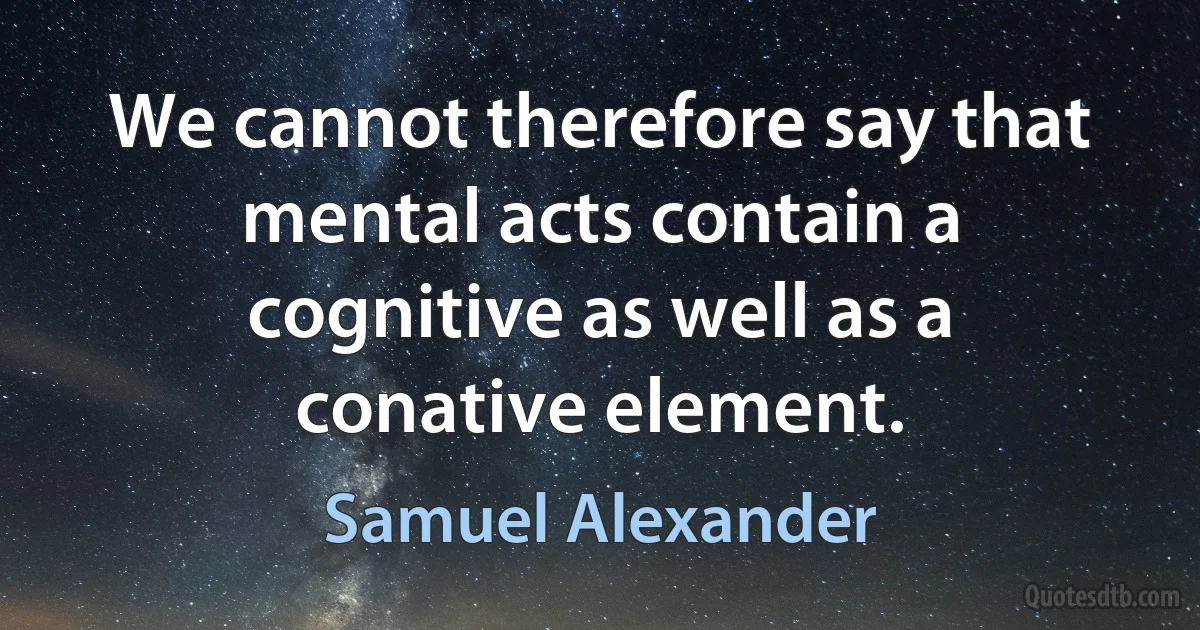 We cannot therefore say that mental acts contain a cognitive as well as a conative element. (Samuel Alexander)