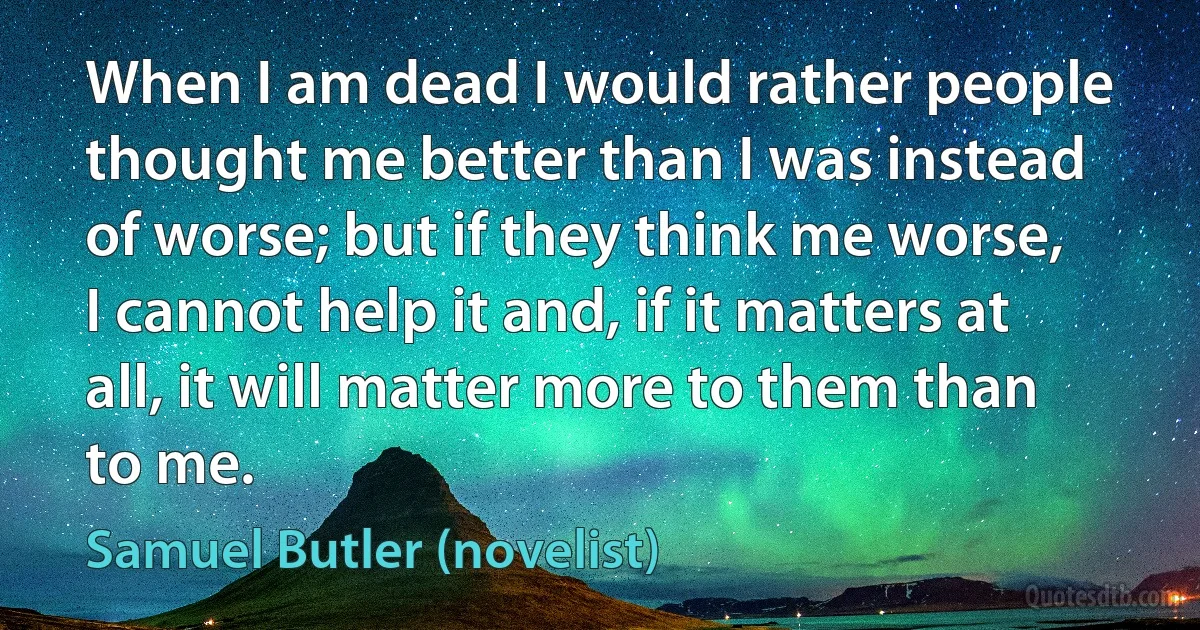 When I am dead I would rather people thought me better than I was instead of worse; but if they think me worse, I cannot help it and, if it matters at all, it will matter more to them than to me. (Samuel Butler (novelist))