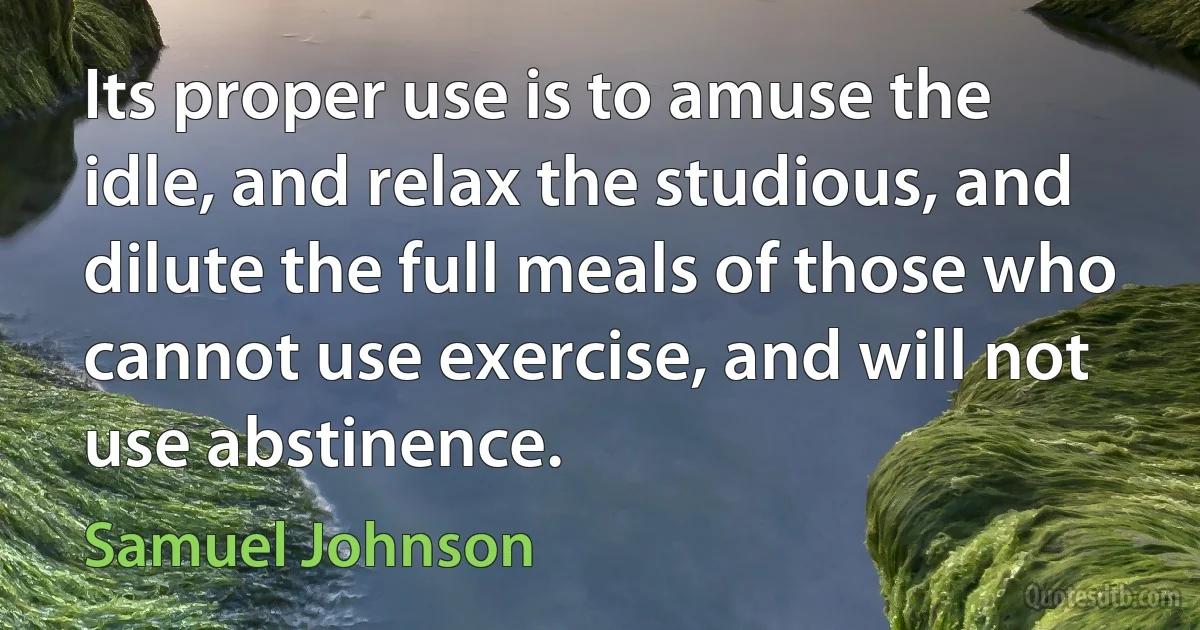 Its proper use is to amuse the idle, and relax the studious, and dilute the full meals of those who cannot use exercise, and will not use abstinence. (Samuel Johnson)