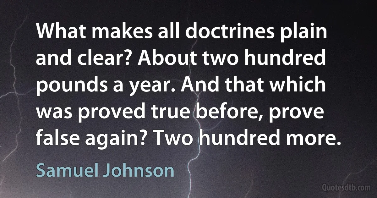 What makes all doctrines plain and clear? About two hundred pounds a year. And that which was proved true before, prove false again? Two hundred more. (Samuel Johnson)