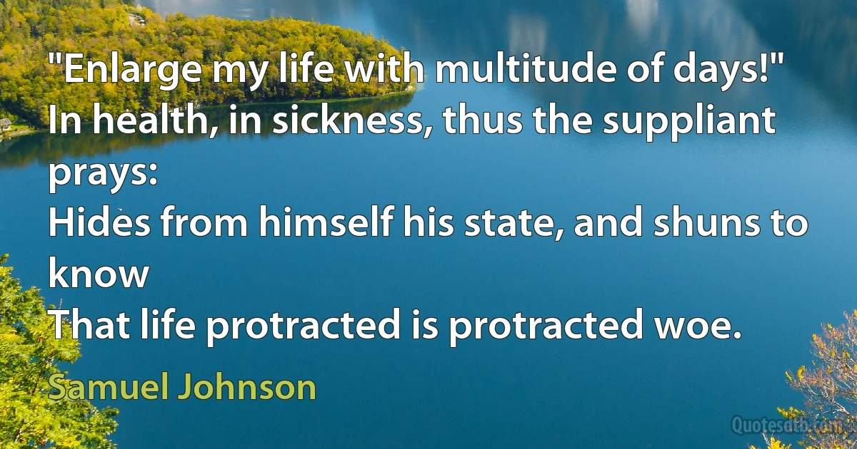 "Enlarge my life with multitude of days!"
In health, in sickness, thus the suppliant prays:
Hides from himself his state, and shuns to know
That life protracted is protracted woe. (Samuel Johnson)