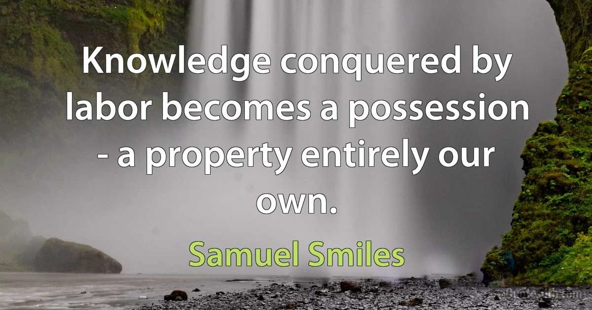 Knowledge conquered by labor becomes a possession - a property entirely our own. (Samuel Smiles)