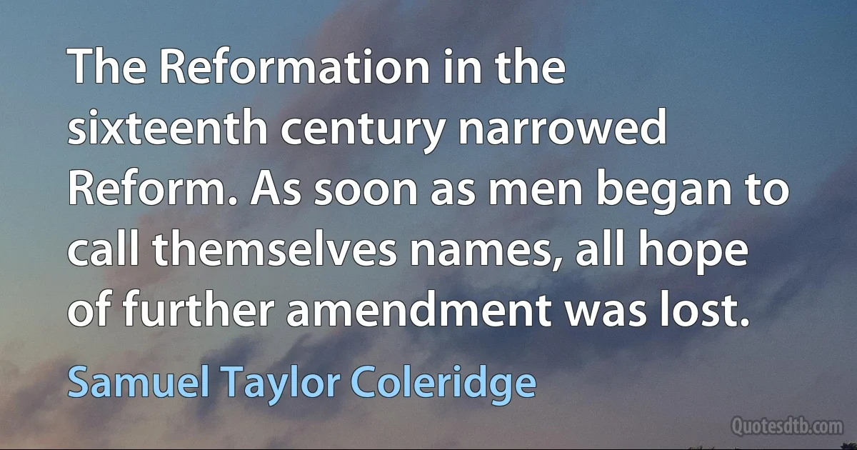 The Reformation in the sixteenth century narrowed Reform. As soon as men began to call themselves names, all hope of further amendment was lost. (Samuel Taylor Coleridge)