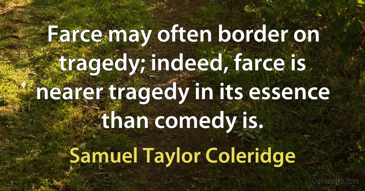 Farce may often border on tragedy; indeed, farce is nearer tragedy in its essence than comedy is. (Samuel Taylor Coleridge)