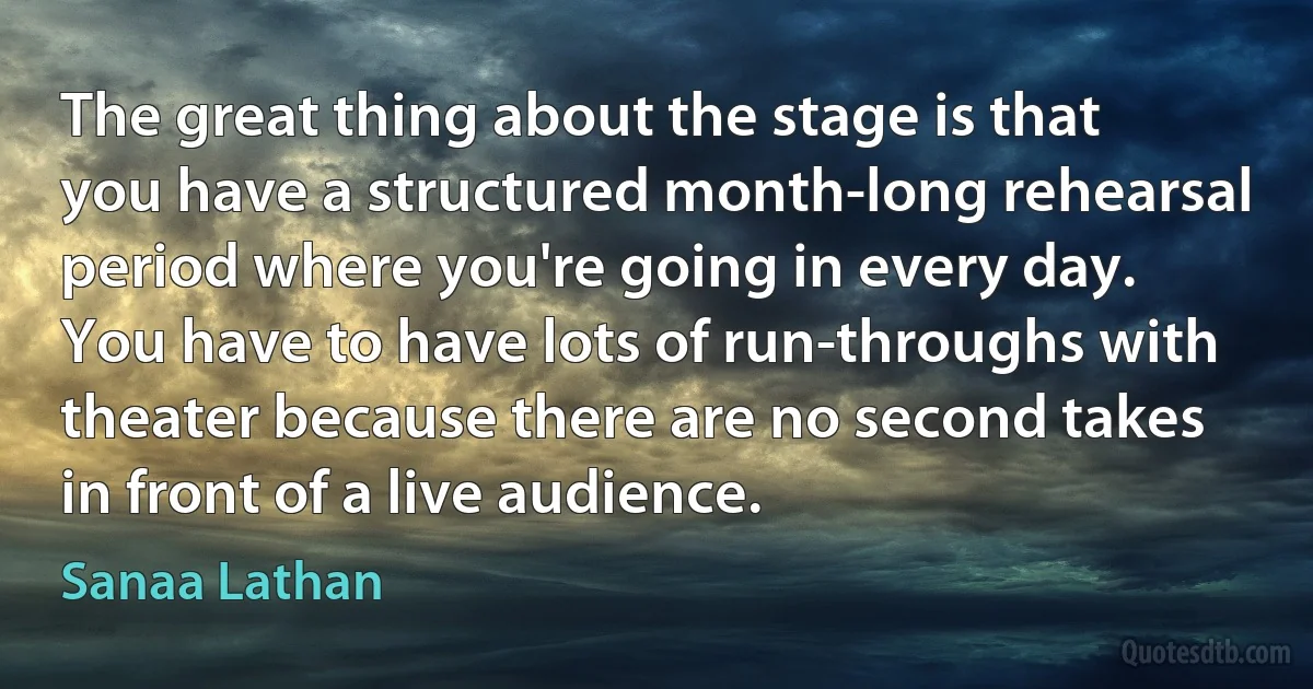 The great thing about the stage is that you have a structured month-long rehearsal period where you're going in every day. You have to have lots of run-throughs with theater because there are no second takes in front of a live audience. (Sanaa Lathan)