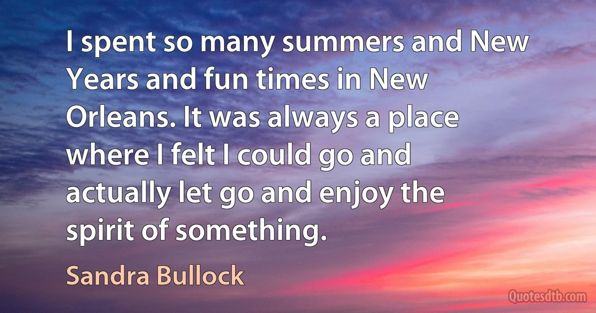 I spent so many summers and New Years and fun times in New Orleans. It was always a place where I felt I could go and actually let go and enjoy the spirit of something. (Sandra Bullock)