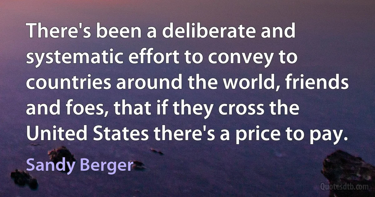 There's been a deliberate and systematic effort to convey to countries around the world, friends and foes, that if they cross the United States there's a price to pay. (Sandy Berger)