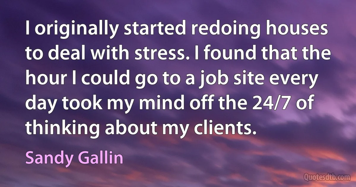 I originally started redoing houses to deal with stress. I found that the hour I could go to a job site every day took my mind off the 24/7 of thinking about my clients. (Sandy Gallin)