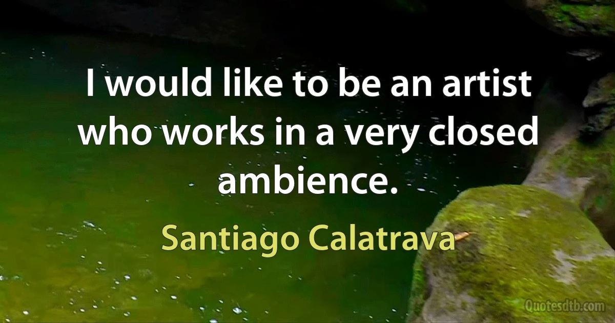 I would like to be an artist who works in a very closed ambience. (Santiago Calatrava)