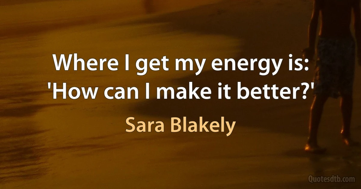 Where I get my energy is: 'How can I make it better?' (Sara Blakely)