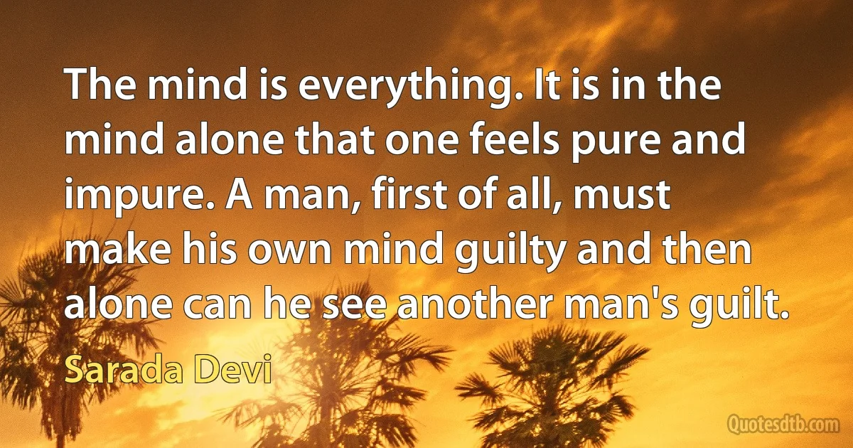 The mind is everything. It is in the mind alone that one feels pure and impure. A man, first of all, must make his own mind guilty and then alone can he see another man's guilt. (Sarada Devi)