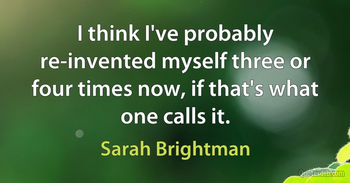 I think I've probably re-invented myself three or four times now, if that's what one calls it. (Sarah Brightman)