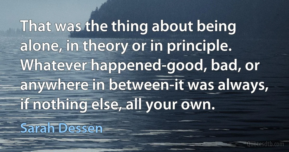 That was the thing about being alone, in theory or in principle. Whatever happened-good, bad, or anywhere in between-it was always, if nothing else, all your own. (Sarah Dessen)