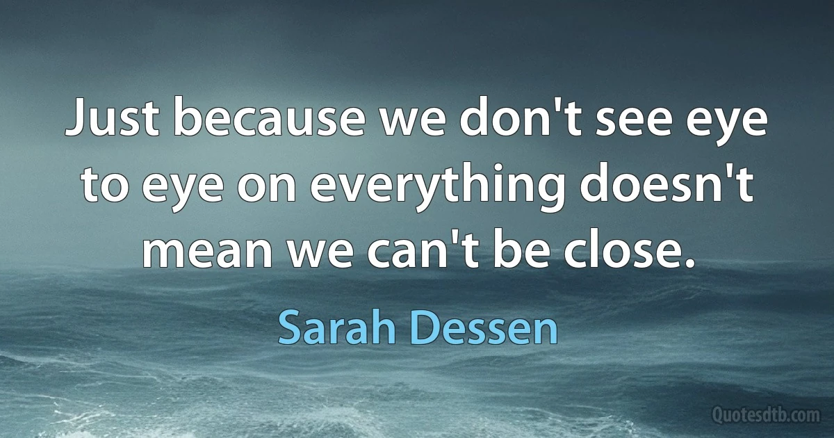 Just because we don't see eye to eye on everything doesn't mean we can't be close. (Sarah Dessen)