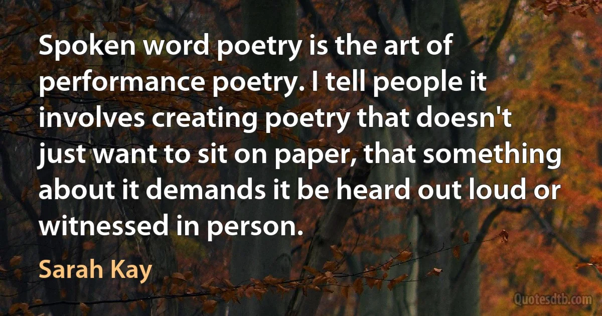 Spoken word poetry is the art of performance poetry. I tell people it involves creating poetry that doesn't just want to sit on paper, that something about it demands it be heard out loud or witnessed in person. (Sarah Kay)