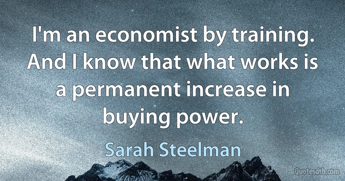 I'm an economist by training. And I know that what works is a permanent increase in buying power. (Sarah Steelman)