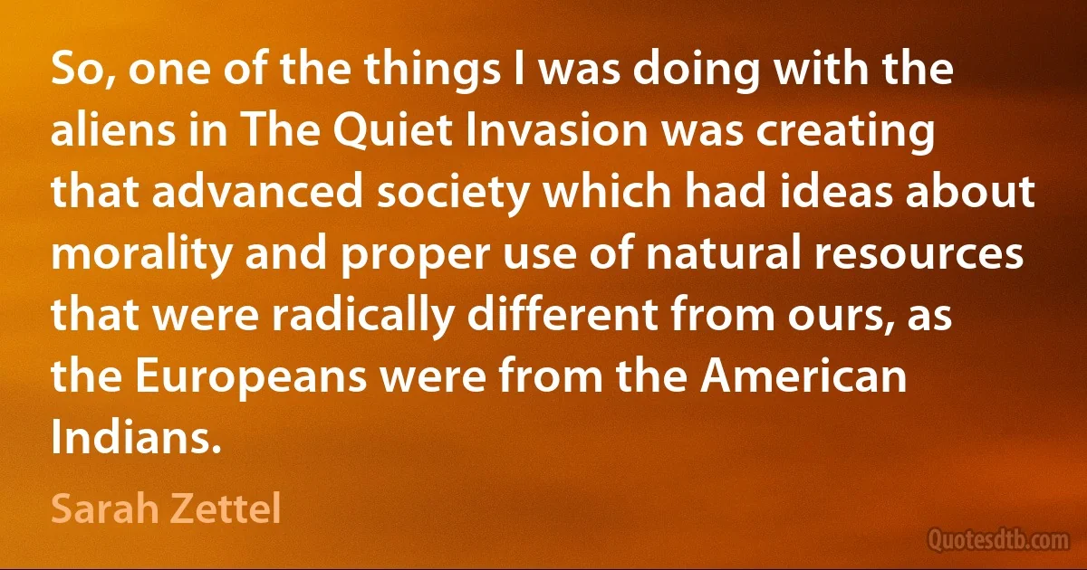 So, one of the things I was doing with the aliens in The Quiet Invasion was creating that advanced society which had ideas about morality and proper use of natural resources that were radically different from ours, as the Europeans were from the American Indians. (Sarah Zettel)