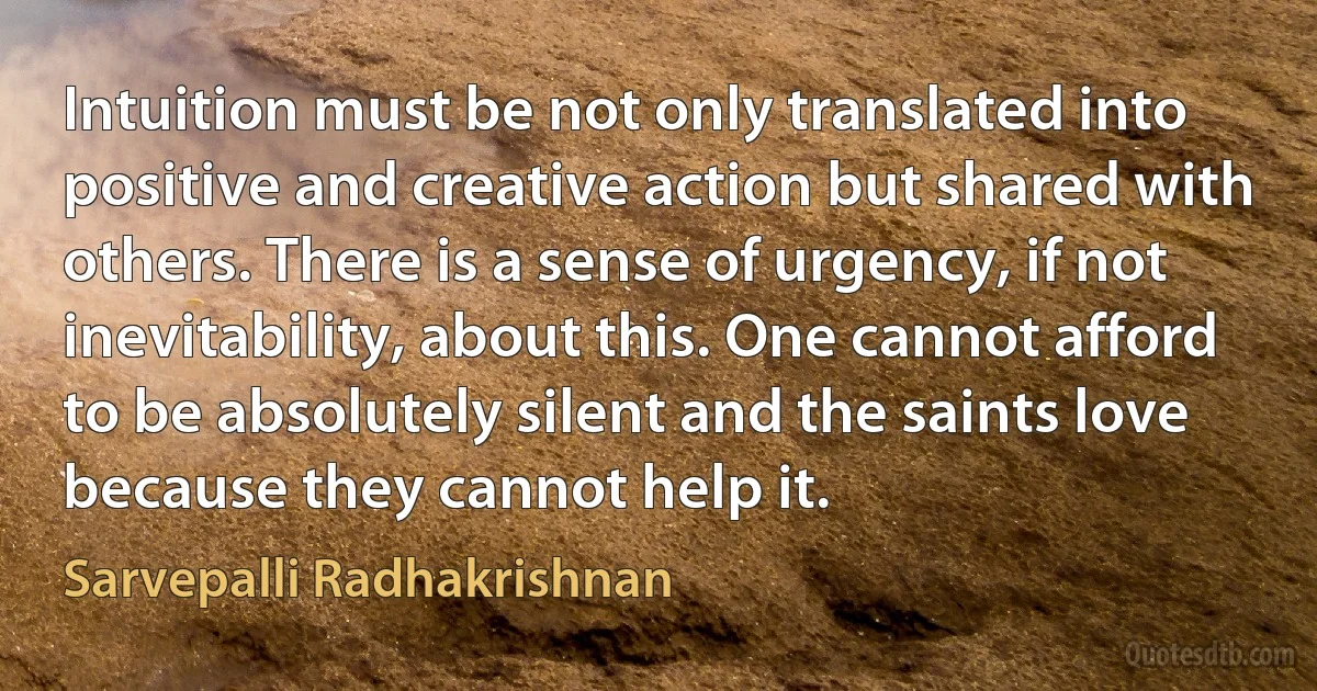 Intuition must be not only translated into positive and creative action but shared with others. There is a sense of urgency, if not inevitability, about this. One cannot afford to be absolutely silent and the saints love because they cannot help it. (Sarvepalli Radhakrishnan)