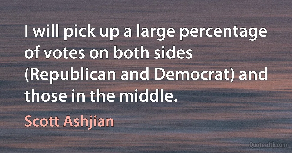 I will pick up a large percentage of votes on both sides (Republican and Democrat) and those in the middle. (Scott Ashjian)