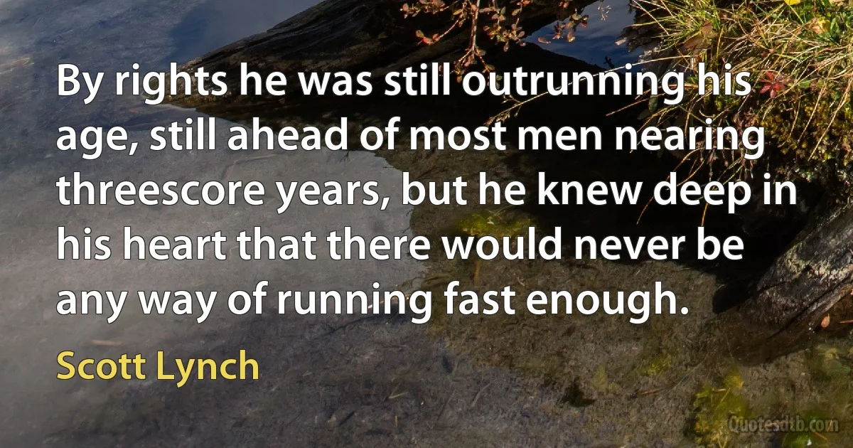 By rights he was still outrunning his age, still ahead of most men nearing threescore years, but he knew deep in his heart that there would never be any way of running fast enough. (Scott Lynch)