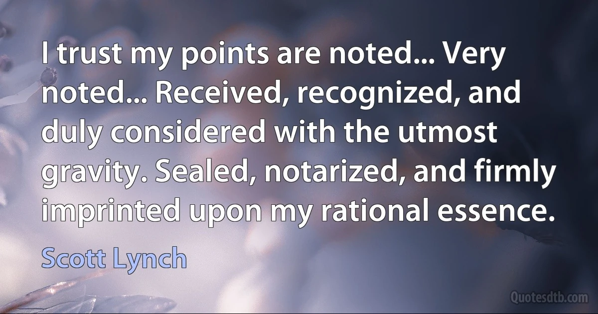 I trust my points are noted... Very noted... Received, recognized, and duly considered with the utmost gravity. Sealed, notarized, and firmly imprinted upon my rational essence. (Scott Lynch)