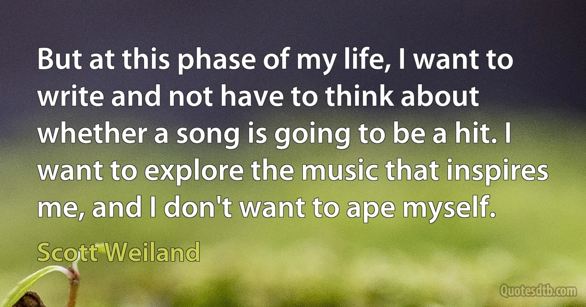 But at this phase of my life, I want to write and not have to think about whether a song is going to be a hit. I want to explore the music that inspires me, and I don't want to ape myself. (Scott Weiland)