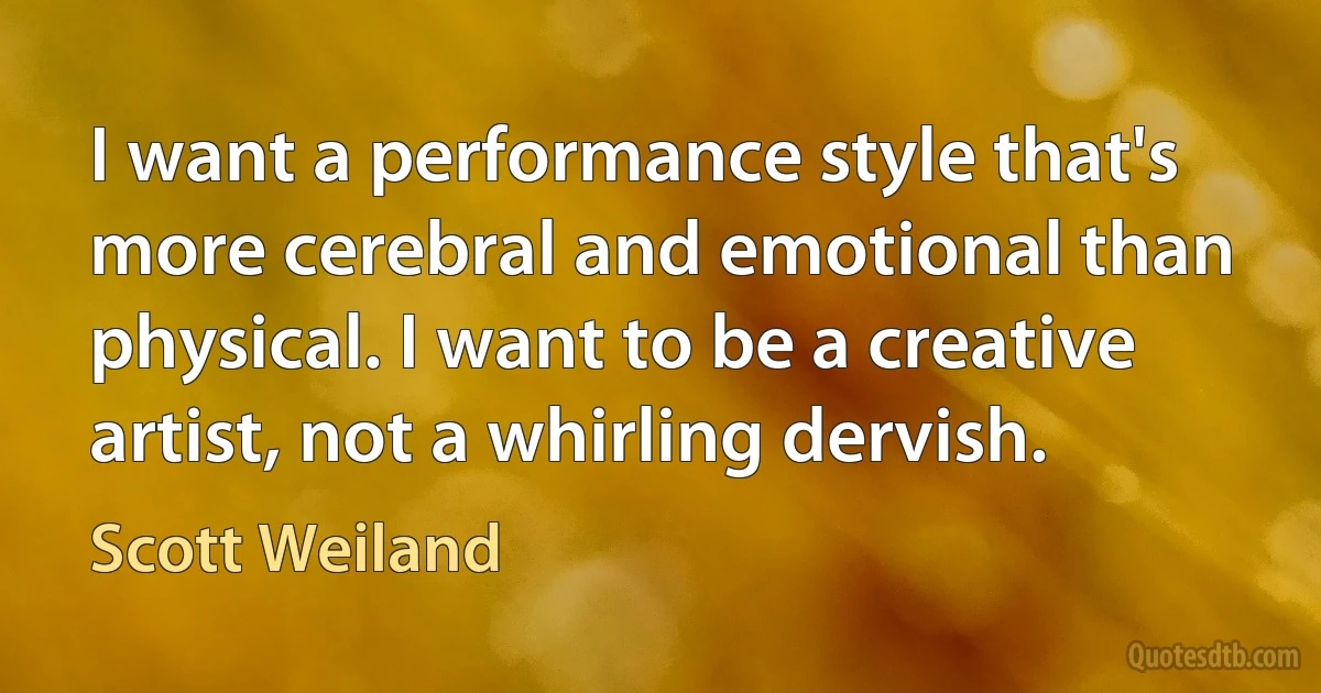 I want a performance style that's more cerebral and emotional than physical. I want to be a creative artist, not a whirling dervish. (Scott Weiland)