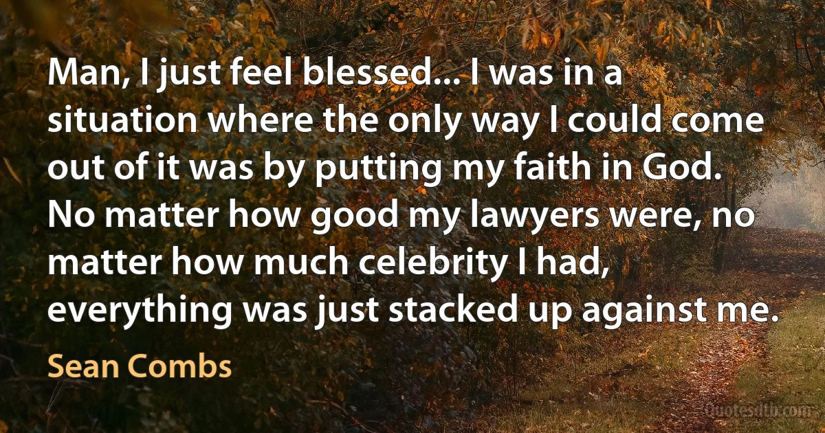 Man, I just feel blessed... I was in a situation where the only way I could come out of it was by putting my faith in God. No matter how good my lawyers were, no matter how much celebrity I had, everything was just stacked up against me. (Sean Combs)